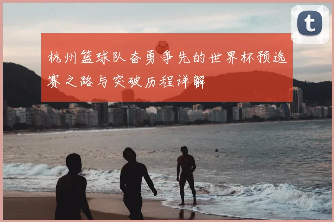 杭州篮球队奋勇争先的世界杯预选赛之路与突破历程详解